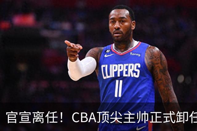 官宣离任！CBA顶尖主帅正式卸任，或将加盟广东宏远，有望接替杜锋