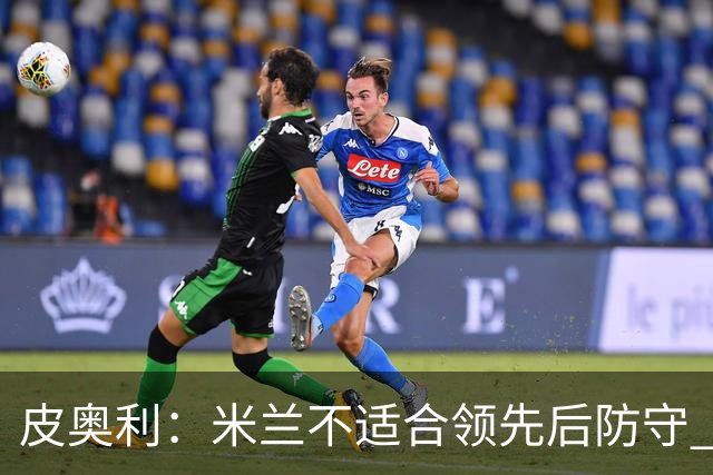 皮奥利：米兰不适合领先后防守 我们就该不断进攻