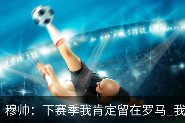 穆帅：下赛季我肯定留在罗马 我们能拿欧冠席位