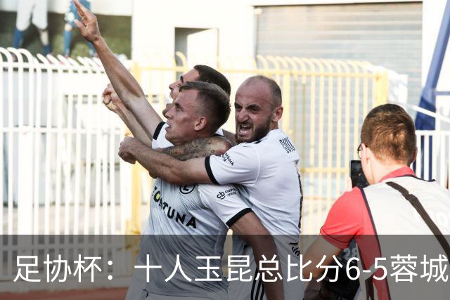 足协杯：十人玉昆总比分6-5蓉城，席尔瓦、索罗金丢点