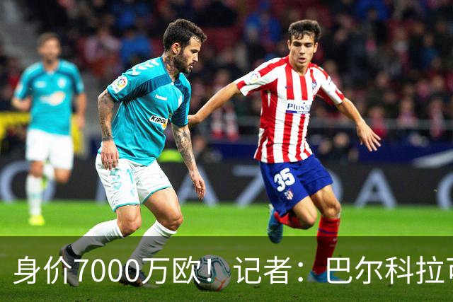 身价7000万欧！记者：巴尔科拉可能离队，利物浦、阿森纳均有意